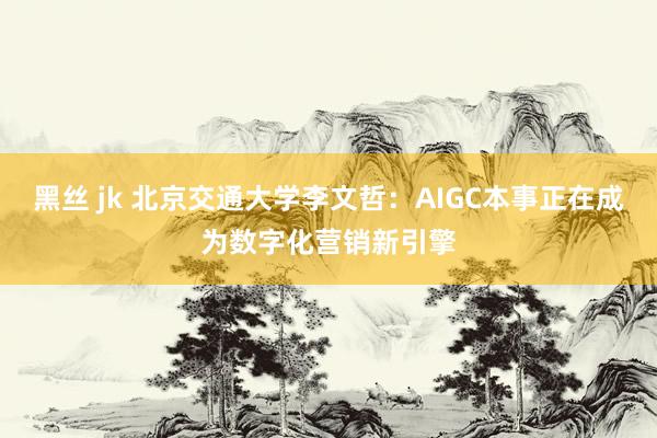 黑丝 jk 北京交通大学李文哲：AIGC本事正在成为数字化营销新引擎