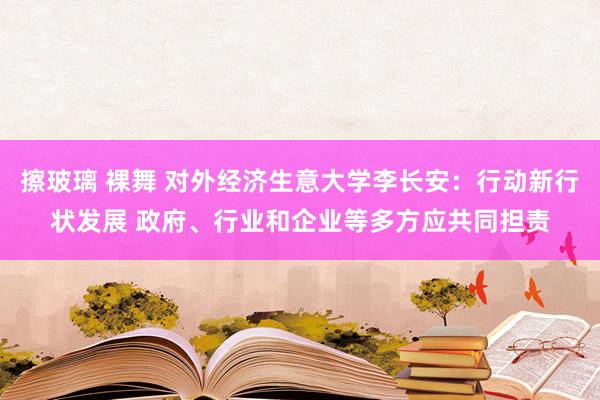 擦玻璃 裸舞 对外经济生意大学李长安：行动新行状发展 政府、行业和企业等多方应共同担责