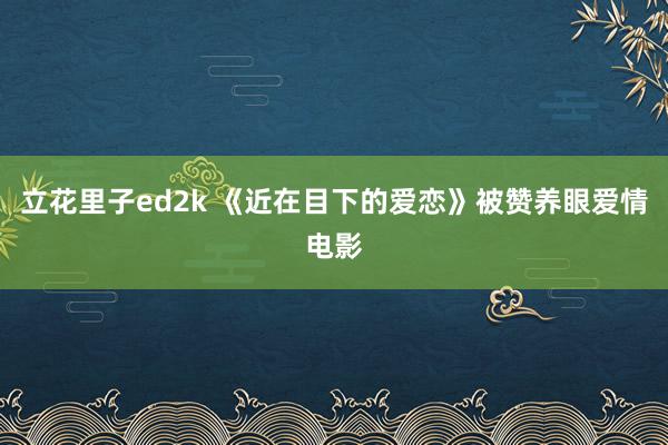 立花里子ed2k 《近在目下的爱恋》被赞养眼爱情电影