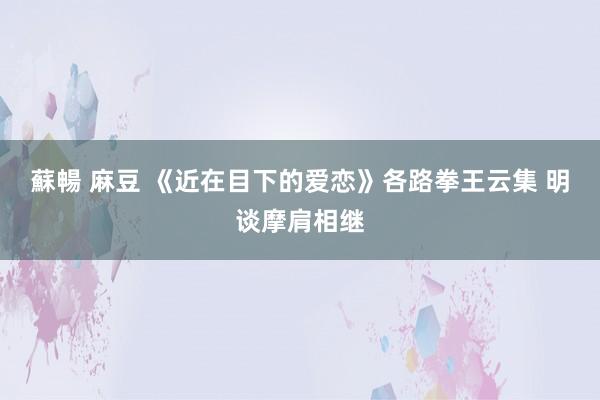 蘇暢 麻豆 《近在目下的爱恋》各路拳王云集 明谈摩肩相继