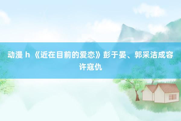 动漫 h 《近在目前的爱恋》彭于晏、郭采洁成容许寇仇