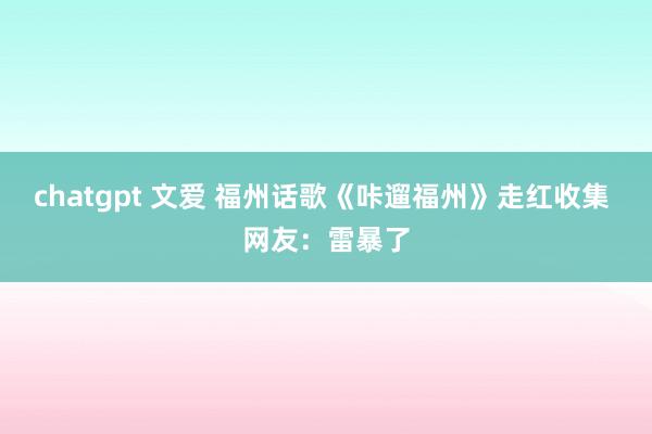 chatgpt 文爱 福州话歌《咔遛福州》走红收集 网友：雷暴了