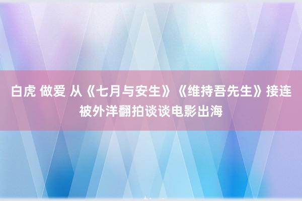 白虎 做爱 从《七月与安生》《维持吾先生》接连被外洋翻拍谈谈电影出海