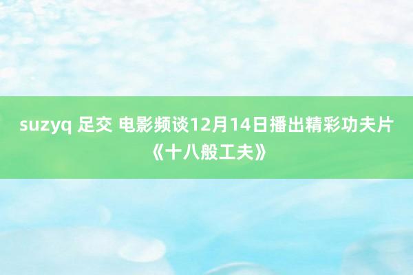 suzyq 足交 电影频谈12月14日播出精彩功夫片《十八般工夫》