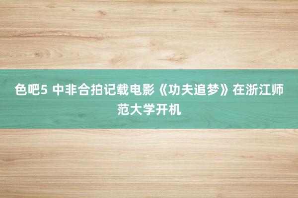 色吧5 中非合拍记载电影《功夫追梦》在浙江师范大学开机