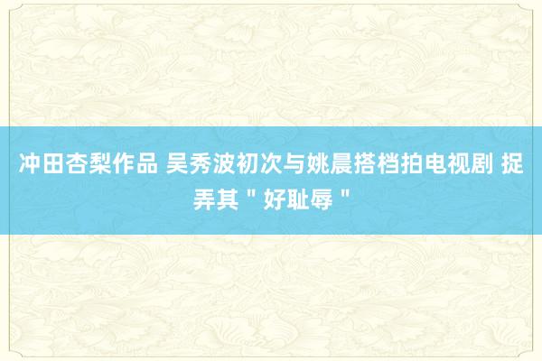 冲田杏梨作品 吴秀波初次与姚晨搭档拍电视剧 捉弄其＂好耻辱＂