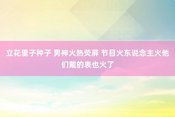 立花里子种子 男神火热荧屏 节目火东说念主火他们戴的表也火了