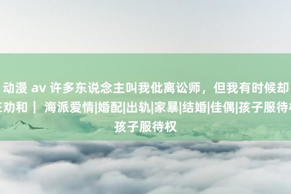 动漫 av 许多东说念主叫我仳离讼师，但我有时候却在劝和｜ 海派爱情|婚配|出轨|家暴|结婚|佳偶|孩子服待权