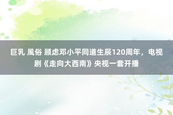 巨乳 風俗 顾虑邓小平同道生辰120周年，电视剧《走向大西南》央视一套开播