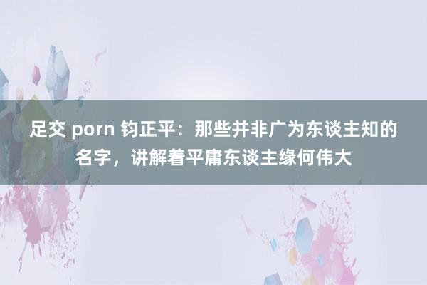 足交 porn 钧正平：那些并非广为东谈主知的名字，讲解着平庸东谈主缘何伟大