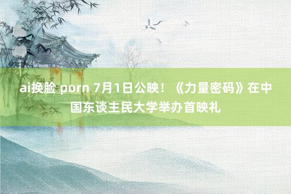 ai换脸 porn 7月1日公映！《力量密码》在中国东谈主民大学举办首映礼