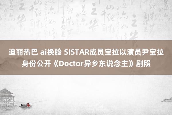 迪丽热巴 ai换脸 SISTAR成员宝拉以演员尹宝拉身份公开《Doctor异乡东说念主》剧照