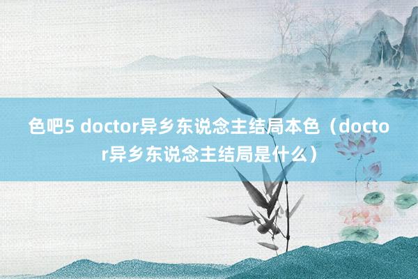 色吧5 doctor异乡东说念主结局本色（doctor异乡东说念主结局是什么）