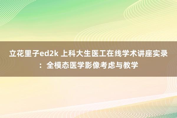 立花里子ed2k 上科大生医工在线学术讲座实录：全模态医学影像考虑与教学