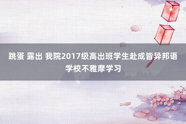 跳蛋 露出 我院2017级高出班学生赴成皆异邦语学校不雅摩学习